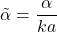 \[\tilde\alpha=\frac{\alpha}{ka}\]