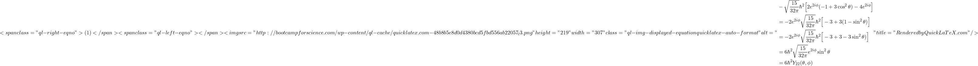 \[ <span class="ql-right-eqno"> (1) </span><span class="ql-left-eqno">   </span><img src="http://bootcampforscience.com/wp-content/ql-cache/quicklatex.com-48b8b5e8d0d4380bcd5fbd556ab22057_l3.png" height="219" width="307" class="ql-img-displayed-equation quicklatex-auto-format" alt="\begin{align*}& -\sqrt\frac{15}{32\pi}\hbar^2\Big[2e^{2i\phi}(-1+3\cos^2\theta)-4e^{2i\phi}\Big] \\ & =-2e^{2i\phi}\sqrt\frac{15}{32\pi}\hbar^2\Big[-3+3(1-\sin^2\theta)\Big]\\ & =-2e^{2i\phi}\sqrt\frac{15}{32\pi}\hbar^2\Big[-3+3-3\sin^2\theta)\Big]\\ & =6\hbar^2\sqrt\frac{15}{32\pi}e^{2i\phi}\sin^2\theta\\ & =6\hbar^2Y_{22}(\theta,\phi)\end{align*}" title="Rendered by QuickLaTeX.com"/> \]